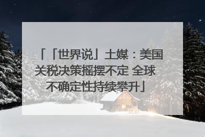 「世界说」土媒：美国关税决策摇摆不定 全球不确定性持续攀升