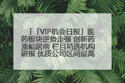 「VIP机会日报」医药板块逆势走强 创新药涨幅居前 栏目精选机构研报 优质公司区间最高涨34.9%