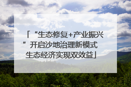“生态修复+产业振兴”开启沙地治理新模式 生态经济实现双效益