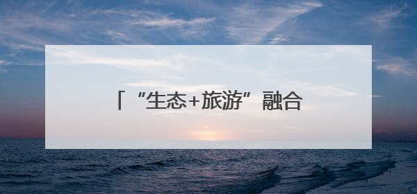 “生态+旅游”融合发展：激活绿色动能 带火一方美丽经济