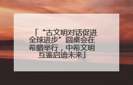 “古文明对话促进全球进步”圆桌会在希腊举行，中希文明互鉴启迪未来
