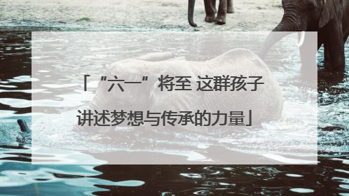 “六一”将至 这群孩子讲述梦想与传承的力量