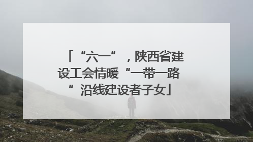 “六一”，陕西省建设工会情暖“一带一路”沿线建设者子女