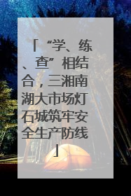 “学、练、查”相结合，三湘南湖大市场灯石城筑牢安全生产防线