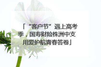 “客户节”遇上高考季，国寿财险株洲中支用爱护航青春答卷