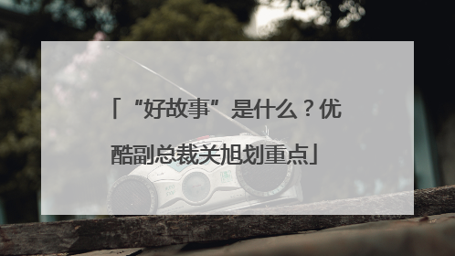 “好故事”是什么？优酷副总裁关旭划重点