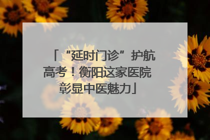 “延时门诊”护航高考！衡阳这家医院彰显中医魅力