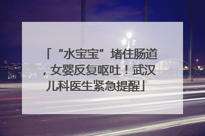 “水宝宝”堵住肠道，女婴反复呕吐！武汉儿科医生紧急提醒