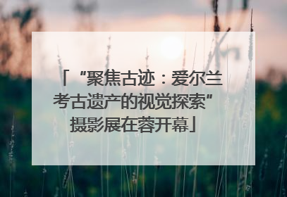 “聚焦古迹：爱尔兰考古遗产的视觉探索”摄影展在蓉开幕