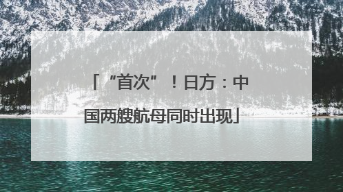 “首次”！日方：中国两艘航母同时出现