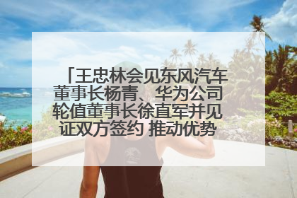 王忠林会见东风汽车董事长杨青、华为公司轮值董事长徐直军并见证双方签约 推动优势互补 实现共赢发展