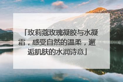 玫莉蔻玫瑰凝胶与水凝霜，感受自然的温柔，邂逅肌肤的水润诗意