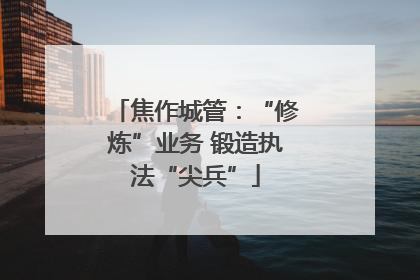 焦作城管：“修炼”业务 锻造执法“尖兵”