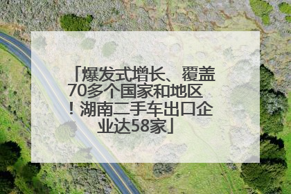 爆发式增长、覆盖70多个国家和地区！湖南二手车出口企业达58家