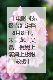 电影《东极岛》定档8月8日，朱一龙、吴磊、倪妮上演海上极限救援