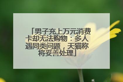 男子充上万元消费卡却无法购物：多人遇同类问题，天猫称将妥善处理
