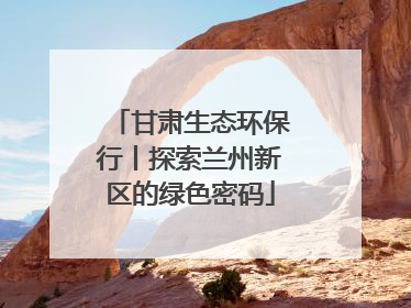 甘肃生态环保行丨探索兰州新区的绿色密码