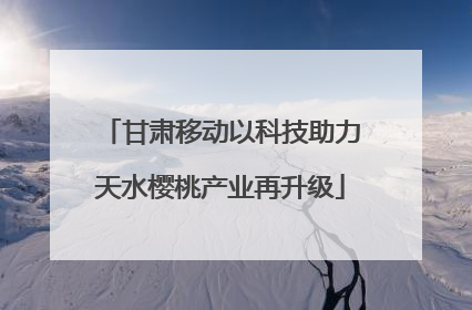 甘肃移动以科技助力天水樱桃产业再升级