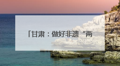 甘肃：做好非遗“两创”文章 推动传统文化焕发时代新采