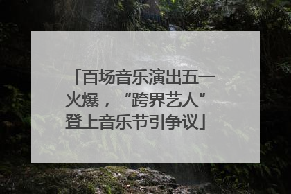 百场音乐演出五一火爆，“跨界艺人”登上音乐节引争议