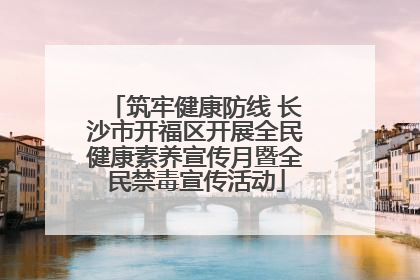 筑牢健康防线 长沙市开福区开展全民健康素养宣传月暨全民禁毒宣传活动