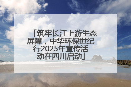 筑牢长江上游生态屏障，中华环保世纪行2025年宣传活动在四川启动