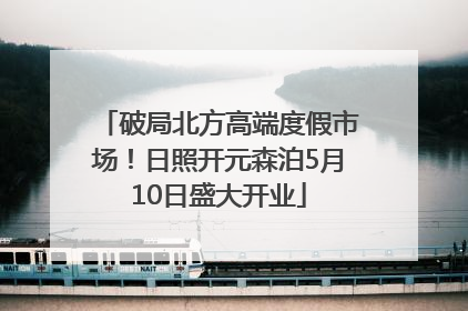 破局北方高端度假市场！日照开元森泊5月10日盛大开业