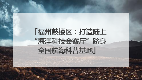 福州鼓楼区：打造陆上“海洋科技会客厅”跻身全国航海科普基地