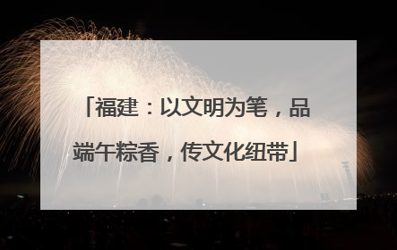 福建：以文明为笔，品端午粽香，传文化纽带