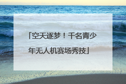 空天逐梦！千名青少年无人机赛场秀技