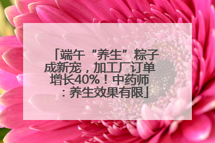 端午“养生”粽子成新宠，加工厂订单增长40%！中药师：养生效果有限