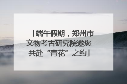 端午假期，郑州市文物考古研究院邀您共赴“青花”之约