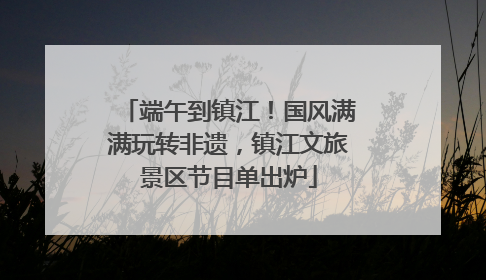 端午到镇江！国风满满玩转非遗，镇江文旅景区节目单出炉