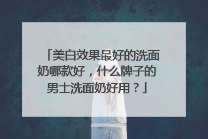 美白效果最好的洗面奶哪款好，什么牌子的男士洗面奶好用？