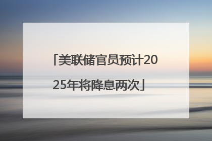 美联储官员预计2025年将降息两次
