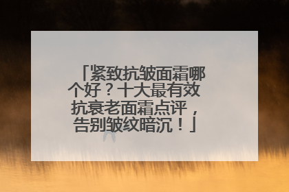 紧致抗皱面霜哪个好？十大最有效抗衰老面霜点评，告别皱纹暗沉！