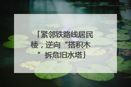 紧邻铁路线居民楼，逆向“搭积木”拆危旧水塔