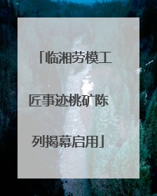 临湘劳模工匠事迹桃矿陈列揭幕启用