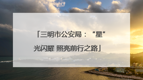 三明市公安局：“星”光闪耀 照亮前行之路