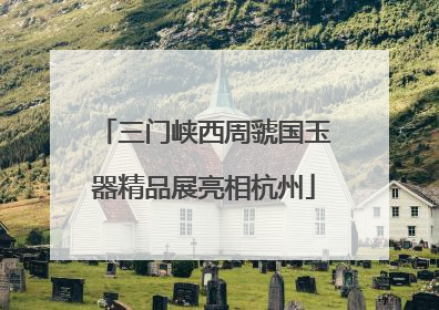三门峡西周虢国玉器精品展亮相杭州