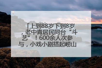 上到88岁下到8岁，老中青居民同台“斗艺”！600余人次参与，小戏小剧搭起崂山群众大舞台