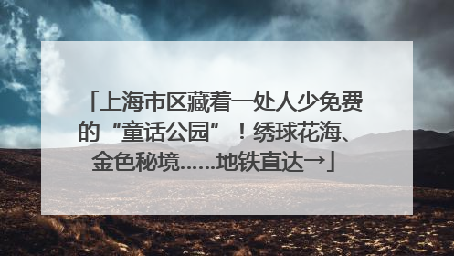 上海市区藏着一处人少免费的“童话公园”！绣球花海、金色秘境……地铁直达→