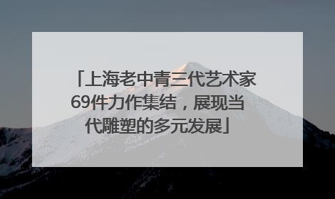 上海老中青三代艺术家69件力作集结，展现当代雕塑的多元发展