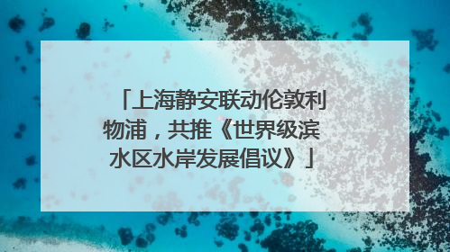 上海静安联动伦敦利物浦，共推《世界级滨水区水岸发展倡议》