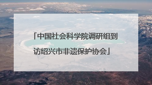 中国社会科学院调研组到访绍兴市非遗保护协会