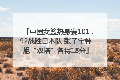 中国女篮热身赛101∶92战胜日本队 张子宇韩旭“双塔”各得18分