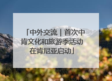 中外交流｜首次中肯文化和旅游季活动在肯尼亚启动