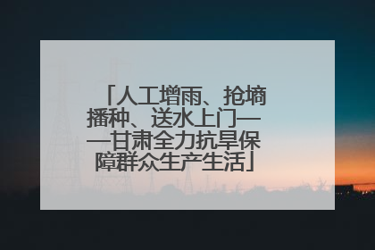 人工增雨、抢墒播种、送水上门——甘肃全力抗旱保障群众生产生活