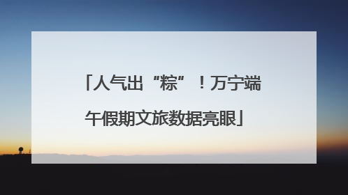 人气出“粽”！万宁端午假期文旅数据亮眼