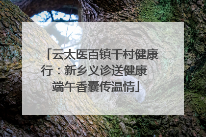 云太医百镇千村健康行：新乡义诊送健康 端午香囊传温情